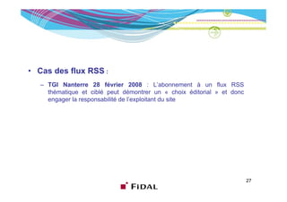 • Cas des flux RSS :
   – TGI Nanterre 28 février 2008 : L’abonnement à un flux RSS
     thématique et ciblé peut démontrer un « choix éditorial » et donc
     engager la responsabilité de l’exploitant du site
                                  l exploitant




                                                                         27
 