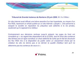 Tribunal de Grande Instance de Nanterre 25 juin 2009, M. X c/ Wikio :

Un site internet avait diffusé une brève assortie d’un lien hypertexte, au moyen d’un
flux RSS, reprenant un article publié sur un site internet « people ». Une personne a
assigné la société en réparation du préjudice subi (atteinte à la vie privée),
soutenant qu’il s’agissait d’un éditeur.


Contrairement aux décisions rendues jusqu’à présent, les juges du fond ont
considéré qu’ « au regard des dispositions de la (LCEN) seul le choix des contenus
                                                  (LCEN),
des fichiers mis en ligne constitue un choix éditorial de sorte que le fait de structurer
les flux RSS mis à la disposition du public selon un classement choisi par le
créateur du site ne donne pas à ce dernier la qualité d’éditeur tant qu’il ne
                                                                d éditeur        qu il
détermine pas les contenus de ceux-ci ».


                                                                                     28
 