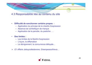 4.3 Responsabilité liée au contenu du site


•   Difficulté de sanctionner certains propos :
     – Application du principe de la Liberté d’expression
     – Absence de contrefaçon de marque
     – Application de la parodie, du pastiche ….

•   Des limites :
     – Les limites de la liberté d’expression
                                     p
     – L’injure, la diffamation
     – Le dénigrement, la concurrence déloyale…

    Cf. Affaire Jeboycottedanone, Greenpeace/Areva…



                                                            29
 