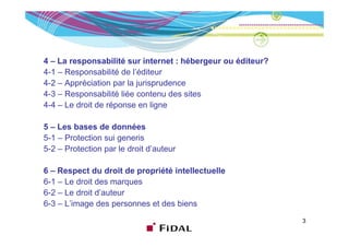 4 – La responsabilité sur internet : hébergeur ou éditeur?
4-1 – Responsabilité de l’éditeur
4-2 – Appréciation par la jurisprudence
43
4-3 – Responsabilité liée contenu des sites
4-4 – Le droit de réponse en ligne

5 – Les bases de données
5-1 – Protection sui generis
5
5-2 – Protection pa le d o t d auteu
        otect o par e droit d’auteur

6 – Respect du droit de propriété intellectuelle
6-1 Le droit des
6 1 – L d it d marques
6-2 – Le droit d’auteur
6-3 – L’image des p
           g        personnes et des biens
                                                             3
 