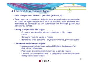 4.4 Le droit de é
4 4 L d it d réponse en li
                        ligne
•    Droit créé par la LCEN du 21 juin 2004 (article 6,IV) :
    « Toute personne nommée ou désignée dans un service de communication
      au public en ligne dispose d'un droit de réponse, sans préjudice des
      demandes de correction ou de suppression du message qu'elle peut
      adresser au service »
•    Champ d’application très large :
         • Concerne tous les sites Internet ouverts au public ( blogs,
                                                       p           g ,
           forum…)
         • Concerne l’écrit, la parole et l’image
         • Bénéficie à toute personne : p y q ou morale, p
                              p           physique          , privée ou p
                                                                        public
•    Conditions de fond très souples :
         • pas nécessaire de prouver un intérêt légitime, l’existence d’un
            droit,
            droit d’une diffamation …
         • Pas besoin d’une intention de nuire de la part de l’auteur
         • La seule condition nécessaire : la désignation ou la dénomination
            de la personne concernée
                                                                                 30
 