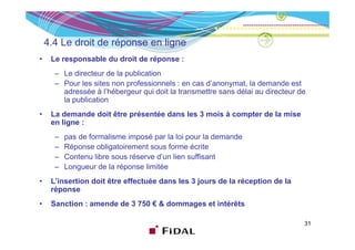 4.4 Le droit de é
    4 4 L d it d réponse en li
                            ligne
•    Le responsable du droit de réponse :
      – Le directeur de la publication
      – Pour les sites non professionnels : en cas d’anonymat, la demande est
        adressée à l’hébergeur qui doit la transmettre sans délai au directeur de
        la publication
•    La demande doit être présentée dans les 3 mois à compter de la mise
     en ligne :
          g
      –   pas de formalisme imposé par la loi pour la demande
      –   Réponse obligatoirement sous forme écrite
      –   Contenu libre sous réserve d’un lien suffisant
      –   Longueur de la réponse limitée
•    L insertion
     L’insertion doit être effectuée dans les 3 jours de la réception de la
     réponse
•    Sanction : amende de 3 750 € & dommages et intérêts

                                                                                31
 