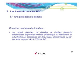 5. Les bases de données BDD

  5.1 Une protection sui generis



 Constitue une base de données :
 «    un recueil d'oeuvres, de données ou d'autres éléments
     indépendants, disposés de manière systématique ou méthodique, et
          p           p                  y      q              q
     individuellement accessibles par des moyens électroniques ou par
     tout autre moyen ». Art. L112-3 du CPI




                                                                    33
 