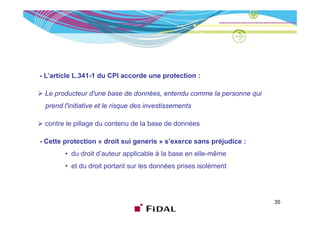 - L’article L.341-1 du CPI accorde une protection :

 Le producteur d'une base de données, entendu comme la personne qui
 prend l'initiative et le risque des investissements

 contre le pillage du contenu de la base de données

-C
 Cette protection « droit sui generis » s’exerce sans préjudice :
                                                        é
        • du droit d’auteur applicable à la base en elle-même
        • et d d it portant sur l d
           t du droit  t t      les données prises i lé
                                        é     i    isolément
                                                           t




                                                                      35
 