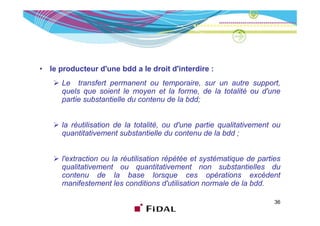 •   le producteur d'une bdd a le droit d'interdire :
       Le transfert permanent ou temporaire, sur un autre support,
       quels que soient le moyen et la forme, de la totalité ou d'une
       partie substantielle du contenu de la bdd;


       la réutilisation de la totalité, ou d'une partie qualitativement ou
       quantitativement substantielle du contenu de la bdd ;


       l'extraction ou la réutilisation répétée et systématique de parties
       qualitativement ou quantitativement non substantielles d
            lit ti     t              tit ti    t         b t ti ll     du
       contenu de la base lorsque ces opérations excèdent
       manifestement les conditions d'utilisation normale de la bdd.

                                                                        36
 