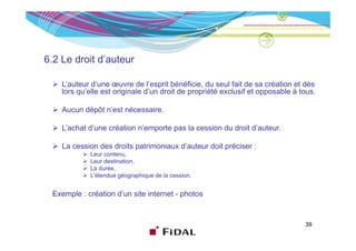6.2 Le droit d’auteur

    L’auteur d’une œuvre de l’esprit bénéficie, du seul fait de sa création et dès
    lors qu’elle est originale d’un droit de propriété exclusif et opposable à tous.

    Aucun dépôt n’est nécessaire.

    L’achat d’une création n’emporte pas l cession d d it d’ t
    L’ h t d’       é ti    ’     t      la    i du droit d’auteur.

    La cession des droits patrimoniaux d’auteur doit préciser :
             Leur contenu
                  contenu,
             Leur destination,
             La durée,
             L’étendue géographique de la cession.


 Exemple : création d’un site internet - photos


                                                                                39
 