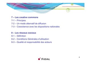 7 – Les creative commons
7-1 – Principes
7-2 – Un mode alternatif de diffusion
7-3 – Coexistence avec les dispositions nationales

8 – Les réseaux sociaux
         é
8-1 – Définition
8-2 – Conditions Générales d’utilisation
                             d utilisation
8-3 – Qualité et responsabilité des acteurs




                                                     4
 