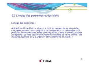 6.3 L’image des personnes et des biens

L’image des personnes :

Article 9 du Code Civil : « chacun a droit au respect de sa vie privée.
Les juges peuvent, sans préjudice de la réparation du dommage subi,
prescrire toutes mesures telles que séquestre saisie et autres propres
                 mesures,            séquestre,            autres,
à empêcher ou faire cesser une atteinte à l’intimité de la vie privée : ces
mesures peuvent, s’il y a urgence, être ordonnées en référé. »




                                                                         40
 