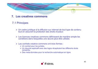 7. Les creatives commons

7.1 Principes

     Un cadre juridique à la diffusion sur internet de tout type de contenu
     tout en assurant la protection des droits d’auteur.

     Les licences creatives commons définissent de manière simple les
     conditions dans lesquelles une œuvre peut être utilisée.

     Les contrats creative commons ont trois formes :
         Un contrat pour les juristes,
         Un résumé explicatif avec des logos récapitulant les différents droits
         consentis,
         consentis
         Des meta-données pour la recherche automatique en ligne.



                                                                                  43
 