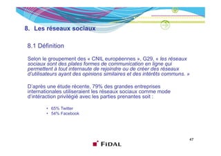 8. Les réseaux sociaux

8.1 Définition

Selon le groupement des « CNIL européennes », G29, « les réseaux
sociaux sont des plates formes de communication en ligne qui
permettent à tout internaute de rejoindre ou de créer des réseaux
d’utilisateurs ayant des opinions similaires et des intérêts communs. »

D’après une étude récente, 79% des grandes entreprises
internationales utiliseraient les réseaux sociaux comme mode
d intéraction
d’intéraction privilégié avec les parties prenantes soit :

        • 65% Twitter
        • 54% Facebook




                                                                      47
 