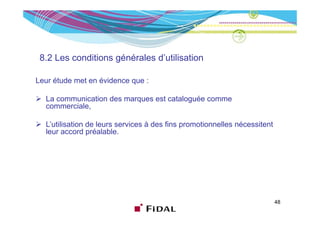 8.2 Les conditions générales d’utilisation
                    g

Leur étude met en évidence que :

  La communication des marques est cataloguée comme
  commerciale,

  L’utilisation de leurs services à des fins promotionnelles nécessitent
  leur accord préalable.




                                                                           48
 