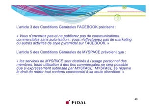 L’article 3 des Conditions Générales FACEBOOK précisent :

« Vous n’enverrez pas et ne publierez pas de communications
commerciales sans autorisation ; vous n’effectuerez pas de marketing
ou autres activités de style pyramidal sur FACEBOOK »
                                           FACEBOOK.

L’article 5 des Conditions Générales de MYSPACE prévoient que :

« les services de MYSPACE sont destinés à l’usage personnel des
membres, toute utilisation à des fins commerciales ne sera possible
que si expressément autorisée par MYSPACE. MYSPACE se réserve
                                    MYSPACE
le droit de retirer tout contenu commercial à sa seule discrétion. »




                                                                       49
 