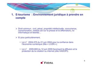 1. E-tourisme : Environnement juridique à prendre en
   compte


    Droit commun : civil, pénal, propriété intellectuelle, concurrence,
    consommation, médias (loi sur la presse et la diffamation), loi
    informatique et libertés…

    Et plus particulièrement,

        Loi °2004 575 du
      • L i n°2004-575 d 21 j i 2004 pour l confiance d
                              juin           la fi    dans
        l’économie numérique (dite « LCEN »)

      • Loi n° 2009-669 du 12 juin 2009 favorisant la diffusion et la
            n 2009 669
        protection de la création su internet (dite HADOPI).



                                                                          5
 