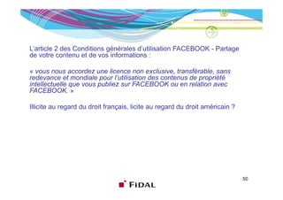 L’article 2 des Conditions générales d’utilisation FACEBOOK - Partage
de votre contenu et de vos informations :

« vous nous accordez une licence non exclusive, transférable, sans
redevance et mondiale pour l’utilisation des contenus de propriété
                              l utilisation
intellectuelle que vous publiez sur FACEBOOK ou en relation avec
FACEBOOK. »

Illicite au regard du droit français, licite au regard du droit américain ?




                                                                              50
 
