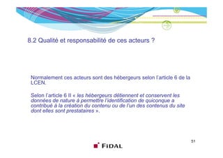 8.2 Qualité et responsabilité de ces acteurs ?
                  p




 Normalement ces acteurs sont des hébergeurs selon l’article 6 de la
                                                   l article
 LCEN.

 Selon l’article 6 II « les hébergeurs détiennent et conservent les
        l article
 données de nature à permettre l’identification de quiconque a
 contribué à la création du contenu ou de l’un des contenus du site
 dont elles sont prestataires ».




                                                                       51
 