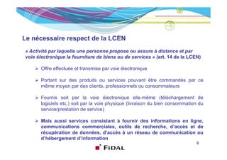 Le nécessaire respect de la LCEN
« Activité par laquelle une personne propose ou assure à distance et par
voie électronique la fourniture de biens ou de services » (art. 14 de la LCEN)

       Offre effectuée et transmise par voie électronique

       Portant sur des produits ou services pouvant être commandés par ce
       même moyen par des clients, professionnels ou consommateurs

       Fournis soit par la voie électronique elle-même (téléchargement de
       logiciels etc.) soit par la voie physique (livraison du bien consommation du
       service/prestation de service)

       Mais aussi services consistant à fournir des informations en ligne,
       communications commerciales, outils de recherche, d’accès et de
       récupération de données, d’accès à un réseau de communication ou
           p                  ,
       d’hébergement d’information
                                                                               6
 
