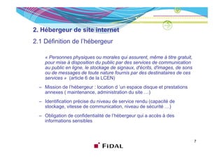 2. Hébergeur de site internet
2.1 Définition de l’hébergeur
                  l hébergeur

    « Personnes physiques ou morales qui assurent, même à titre gratuit,
    pour mise à di
           i    disposition du public par d services d communication
                        iti d     bli     des      i     de          i ti
    au public en ligne, le stockage de signaux, d'écrits, d'images, de sons
    ou de messages de toute nature fournis par des destinataires de ces
    services » (article 6 de la LCEN)
  – Mission de l’hébergeur : location d ’un espace disque et prestations
    annexes ( maintenance, administration du site …)
  – Identification précise du niveau de service rendu (capacité de
    stockage, vitesse de communication, niveau de sécurité …)
  – Obligation de confidentialité de l’hébergeur qui a accès à des
                                     l hébergeur
    informations sensibles



                                                                              7
 