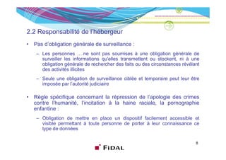 2.2 Responsabilité de l’hébergeur
•   Pas d’obligation générale de surveillance :
        d obligation
     – Les personnes ….ne sont pas soumises à une obligation générale de
       surveiller les informations qu'elles transmettent ou stockent, ni à une
       obligation générale de rechercher des faits ou des circonstances révélant
       des activités illicites
     – Seule une obligation de surveillance ciblée et temporaire peut leur être
       imposée par l’autorité judiciaire

•   Règle spécifique concernant la répression de l’apologie des crimes
                                                   l apologie
    contre l’humanité, l’incitation à la haine raciale, la pornographie
    enfantine :
     – Obli i
       Obligation d mettre en place un di
                  de              l        dispositif f il
                                                 i if facilement accessible et
                                                                       ibl
       visible permettant à toute personne de porter à leur connaissance ce
       type de données

                                                                              8
 