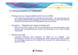 2.2 Responsabilité de l’hébergeur

•   Principe de non responsabilité (art.6-I de la LCEN)
       Les personnes physiques ou morales qui assurent …ne peuvent pas voir
       leur responsabilité civile engagée du fait des activités ou des informations
       stockées à la demande d'un destinataire de ces services
                                 d un

•   Exception : Obligation de réagir promptement
       Dès le moment où elles en ont eu connaissance du caractère illicite elles
                                                                  illicite,
       doivent agir promptement pour retirer ces données ou en rendre l'accès
       impossible

•   Recours au juge :
       L’autorité judiciaire peut prescrire en référé ou sur requête     aux
       fournisseurs d’accès ou aux hébergeurs toute mesure pour faire cesser
       un dommage causé par le contenu d’un service de communication au
                                            d un
       public en ligne



                                                                                9
 