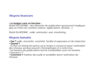 Moyens financiers

• Le budget varie en fonction :
Plutôt EN EXTERNE : des éléments de publication qui peuvent impliquer
plus ou moins de création (vidéos, applications, siteweb…)
                                                       g
Plutôt EN INTERNE : veille, animation, suivi, monitoring

Moyens humains
• Qui ? veille réactivité créativité facilité d expression et de rédaction
         veille, réactivité, créativité,      d’expression
• Quand ?
- se fixer un timing très précis sur le temps à consacrer pour l’animation
des réseaux sociaux souvent chronophages et à notre insu
- les horaires de publications sont-ils compatibles avec les horaires
« bureaux » ?
• Comment ? maîtrise des outils et sensibilité dans l’animation de
réseaux
 é
 