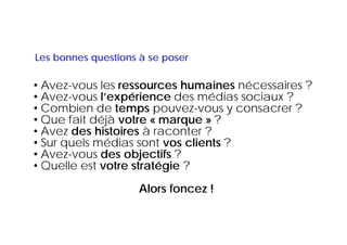 Les bonnes questions à se poser

• Avez-vous les ressources humaines nécessaires ?
• Avez vous l’expérience des médias sociaux ?
  Avez-vous
• Combien de temps pouvez-vous y consacrer ?
• Que fait déjà votre « marque » ?
• Avez des histoires à raconter ?
• Sur quels médias sont vos clients ?
•AAvez-vous d objectifs ?
             des bj tif
• Quelle est votre stratégie ?
                    Alors foncez !
 