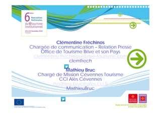 Cé e
           Clémentine Fréchinos
                     e éc os
Chargée de communication – Relation Presse
    Office de Tourisme Brive et son Pays
 clementine.frechinos@brive tourisme.com
 clementine frechinos@brive-tourisme com
                clemfrech
              Mathieu Bruc
   Chargé de Mission Cévennes Tourisme
           CCI Alès Cévennes
        mathieu.bruc@ales.cci.fr
        mathieu bruc@ales cci fr
              MathieuBruc
 