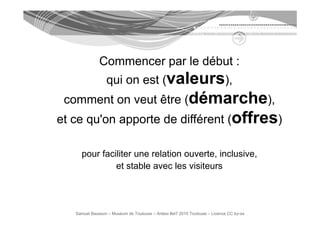 Commencer par le début :
                 qui on est (valeurs),
 comment on veut être (démarche),
et ce qu'on apporte de différent (offres)
                                   ff

     pour faciliter une relation ouverte, inclusive,
              et stable avec les visiteurs




   Samuel Bausson – Muséum de Toulouse – Ardesi #et7 2010 Toulouse – Licence CC by-sa
 