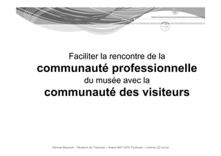 Faciliter la rencontre de la
communauté professionnelle
                        du
                        d musée avec l
                             é       la
 communauté des visiteurs



  Samuel Bausson – Muséum de Toulouse – Ardesi #et7 2010 Toulouse – Licence CC by-sa
 