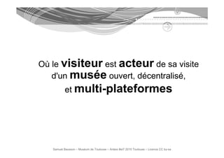 Où le visiteur est acteur d sa visite
   l             t        de      i it
   d'un musée ouvert, décentralisé,
                     ,            ,
           et multi-plateformes




   Samuel Bausson – Muséum de Toulouse – Ardesi #et7 2010 Toulouse – Licence CC by-sa
 