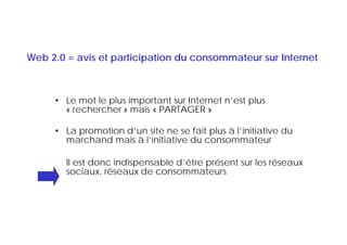 Web 2.0 = avis et participation du consommateur sur Internet



     • Le mot le plus important sur Internet n’est plus
       « rechercher » mais « PARTAGER »

     • La promotion d’un site ne se fait plus à l’initiative du
       marchand mais à l’initiative du consommateur

        Il est donc indispensable d’être présent sur les réseaux
        sociaux, réseaux de consommateurs
 