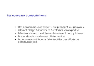 Les nouveaux comportements



     •   Des consommateurs experts, qui prennent le « pouvoir »
     •   Internet oblige à innover et à valoriser son expertise
     •   Réseaux sociaux : les internautes veulent nous y trouver
     •   Ils sont devenus créateurs d’information
     •   Ils peuvent contribuer à faire fructifier des efforts de
             p
         communication
 