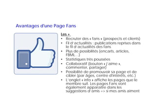 Avantages d'une Page Fans
                  Les +
                  • Recruter des « fans » (prospects et clients)
                  • Fil d’actualités : publications reprises dans
                     le fil d’actualités des fans
                  • Plus de possibilités (encarts, articles,
                     FBML…)
                     FBML )
                  • Statistiques très poussées
                  • Collaboratif (bouton « j’aime »,
                     commenter,
                     commenter partager)
                  • Possibilité de promouvoir sa page et de
                     cibler (par âges, centre d'intérêts, etc.)
                  • L’onglet « info » affiche les pages que le
                     L onglet
                     membre suit. Les pages Fans vont
                     également apparaître dans les
                     suggestions d’amis => si mes amis aiment
                        gg
 