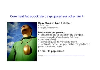 Comment Facebook trie ce qui paraît sur votre mur ?

                   Deux filtres en haut à droite :
                   • à la une
                   • lles plus récentes
                           l    é   t
                   Les critères qui pèsent :
                   • l'antériorité de la création du compte
                     l antériorité
                   • le nombre de réactions (« j'aime »,
                   commentaires)
                   • les statistiques de visites du Profil
                                 q
                   • un statut « riche » et par ordre d'importance :
                   photos/vidéos ; liens
                   En bref : la popularité !
                   Source : http://decibelles.net/2010/10/publications-wall-facebook/
 