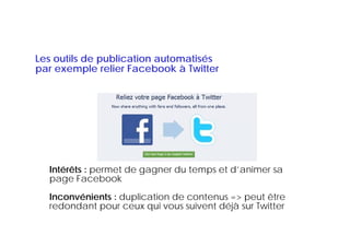 Les outils de publication automatisés
par exemple relier Facebook à Twitter




  Intérêts : permet de gagner du temps et d’animer sa
  page Facebook
  Inconvénients : duplication de contenus => peut être
  redondant pour ceux qui vous suivent déjà sur Twitter
 