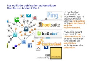 Les outils de publication automatique
Une fausse bonne idée ?
                                        La publication
                                        simultané d’un
                                        même message sur
                                        plusieurs médias
                                          l i      édi
                                        sociaux est pratique
                                        mais pas forcément
                                        toujours
                                        recommandée…
                                        Privilégiez autant
                                               g
                                        que possible un
                                        contenu adapté sur
                                        chaque média en
                                        fonction de ses
                                        spécificités
                                        techniques et des
                                        utilisateurs.
 