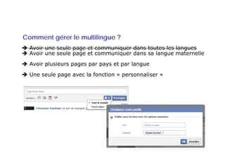 Comment gérer le multilingue ?
  Avoir une seule page et communiquer dans toutes les langues
  Avoir une seule page et communiquer dans sa langue maternelle
  Avoir plusieurs pages par pays et par langue
  Une seule page avec la fonction « personnaliser »
 