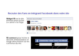 Recruter des Fans en intégrant Facebook dans votre site

Widget FB sur le site
internet pour inciter
à « aimer » lla P
     i          Page




FB connect pour inciter à
devenir ambassadeur et
réagir directement sur les
 é i i
contenus du site
 
