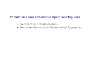 Recruter des Fans à l’extérieur Opération blogueurs

     • En ciblant les amis de nos fans
     • En invitant des acteurs influents de la blogosphère
 