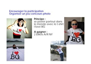 Encourager l participation
E          la     ti i ti
Organiser un jeu concours photo

                  Principe :
                  se poster partout dans
                  le monde avec le t-shirt
                                     t shirt
                  I love BG
                  A gagner :
                  2 billets A/R NY
 