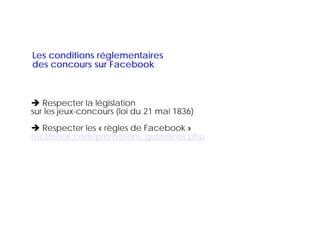 Les conditions réglementaires
des
d concours sur Facebook
                  F   b k



   Respecter la législation
sur les jeux-concours (loi du 21 mai 1836)
        jeux concours
   Respecter les « règles de Facebook »
facebook.com/promotions_guidelines.php
facebook.com/promotions guidelines.php
 