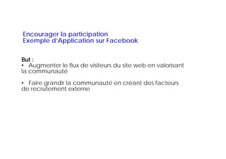 Encourager la participation
Exemple d’Application sur Facebook
    p       pp
Enjeux :
But :
• Augmenter le flux de visiteurs du site web en valorisant
la communauté
• Faire grandir la communauté en créant des facteurs
de recrutement externe
 