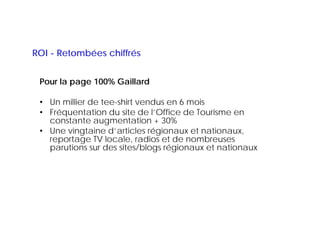 ROI - Retombées chiffrés


 Pour la page 100% Gaillard

 • Un millier de tee-shirt vendus en 6 mois
 • Fréquentation du site de ll’Office de Tourisme en
                               Office
   constante augmentation + 30%
 • Une vingtaine d’articles régionaux et nationaux,
   reportage TV locale radios et de nombreuses
                  locale,
   parutions sur des sites/blogs régionaux et nationaux
 