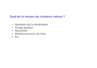 Quid de la mesure de certaines valeurs ?

 •   Notoriété de la destination
 •   Image positive
 •   Réactivité
 •   Relationnel avec les Fans
 •   Etc.
 