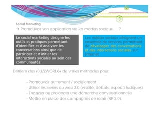 Social Marketing
    Promouvoir son application via les médias sociaux… ?
                    pp

 Le social marketing désigne les          Les médias sociaux désignent un
 outils et pratiques p
           p    q     permettant          ensemble de services permettant
                                                                 p
 d’identifier et d’analyser les           de développer des conversations
 conversations ainsi que de               et des interactions sociales sur
 participer et d’initier les              Internet
 interactions sociales au sein des
 communautés.

Derrière des «BUZZWORDS» de vraies méthodes pour:

       - Promouvoir autrement / socialement
       - Utiliser les leviers du web 2.0 (viralité, débats, aspects ludiques)
       - Engager ou prolonger une démarche conversationnelle
            g g          p      g
       - Mettre en place des campagnes de relais (RP 2.0)
 