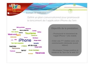 •   Exemple de réalisation

     Définir un plan conversationnel pour promouvoir
     le lancement de l’application iPhone du Tarn


                             Objectifs de la prestation:

                              -P
                               Promouvoir le lancement de
                                          i l l           d
                               l’appli iPhone + site mobile

                             - C é une 1ère relation avec une
                               Créer          l ti
                              communauté intéressée (avant
                                        séjour)

                             - Développer l’image positive et
                             moderne du Tarn sur le web 2.0
 