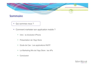 Sommaire

  • Qui sommes nous ?

  • Comment marketer son application mobile ?

      • Intro : la révolution iPhone

      • Présentation de l’App Store

      • Etude de Cas : Les applications RATP

      • Le Marketing Mix de l’App Store : les 4Ps

      • Conclusion
 