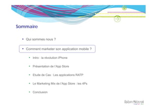 Sommaire

  • Qui sommes nous ?

  • Comment marketer son application mobile ?

      • Intro : la révolution iPhone

      • Présentation de l’App Store

      • Etude de Cas : Les applications RATP

      • Le Marketing Mix de l’App Store : les 4Ps

      • Conclusion
 