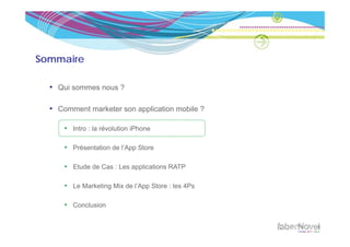 Sommaire

  • Qui sommes nous ?

  • Comment marketer son application mobile ?

      • Intro : la révolution iPhone

      • Présentation de l’App Store

      • Etude de Cas : Les applications RATP

      • Le Marketing Mix de l’App Store : les 4Ps

      • Conclusion
 