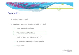 Sommaire

  • Qui sommes nous ?

  • Comment marketer son application mobile ?

      • Intro : la révolution iPhone

      • Présentation de l’App Store

      • Etude de Cas : Les applications RATP

      • Le Marketing Mix de l’App Store : les 4Ps

      • Conclusion
 