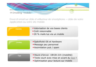 Direct Marketing
               g
   Emailing “mobile”

Envoi d’email sur cible d’utilisateur de smartphone = cible de votre
application ou votre site mobile


      Intérêts      • Valorisation de vos bases clients
                    • Coût raisonnable
                    • 20 % mails l via un mobile
                                il lus i       bil


      Limites          • S é ifi ité OS et hardware
                         Spécificité     th d
                       • Message peu personnel
                       • Assimilation pub / spam


        Tips
          p            • Heure d’envoi: 18h30-21h (mobilité)
                       • Texte court avec mise en avant du lien !
                       • Optimisation pour lecture sur mobile
 